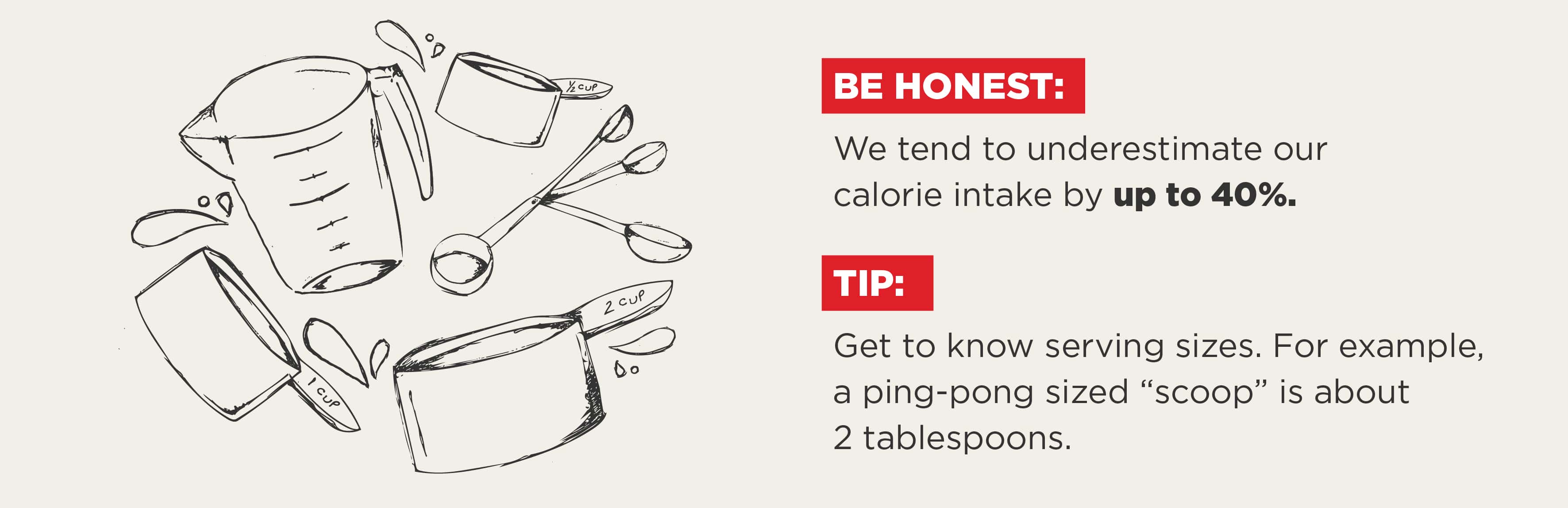 Tip: Get to know serving sizes. For example, a ping-pong sized 'scoop' is about 2 tablespoons.